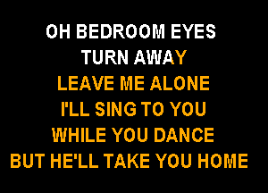 0H BEDROOM EYES
TURN AWAY
LEAVE ME ALONE
I'LL SING TO YOU
WHILE YOU DANCE
BUT HE'LL TAKE YOU HOME