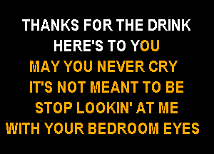 THANKS FORTHE DRINK
HERE'S TO YOU
MAY YOU NEVER CRY
IT'S NOT MEANT TO BE
STOP LOOKIN' AT ME
WITH YOUR BEDROOM EYES