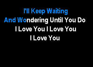 I'll Keep Waiting
And Wondering Until You Do
I Love You I Love You

I Love You