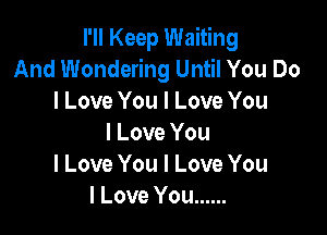 I Keep Waiting
And Wondering Until You Do
I Love You I Love You

I Love You
I Love You I Love You
I Love You ......