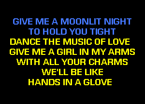 GIVE ME A MDDNLIT NIGHT
TO HOLD YOU TIGHT
DANCE THE MUSIC OF LOVE
GIVE ME A GIRL IN MY ARMS
WITH ALL YOUR CHARMS
WE'LL BE LIKE
HANDS IN A GLOVE