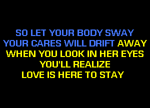 SD LET YOUR BODY SWAY
YOUR CARES WILL DRIFT AWAY
WHEN YOU LOOK IN HER EYES
YOU'LL REALIZE
LOVE IS HERE TO STAY