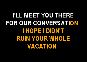 I'LL MEET YOU THERE
FOR OUR CONVERSATION
I HOPE I DIDN'T
RUIN YOUR WHOLE
VACATION