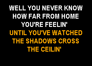 WELL YOU NEVER KNOW
HOW FAR FROM HOME
YOU'RE FEELIN'
UNTIL YOU'VE WATCHED
THE SHADOWS CROSS
THE CEILIN'