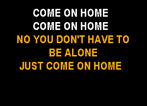 COME ON HOME
COME ON HOME
N0 YOU DON'T HAVE TO
BE ALONE

JUST COME ON HOME