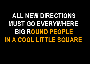 ALL NEW DIRECTIONS
MUST GO EVERYWHERE
BIG ROUND PEOPLE
IN A COOL LITTLE SQUARE