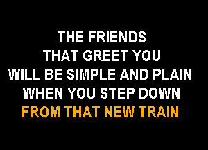 THE FRIENDS
THAT GREET YOU
WILL BE SIMPLE AND PLAIN
WHEN YOU STEP DOWN
FROM THAT NEW TRAIN