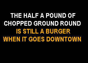 THE HALF A POUND 0F
CHOPPED GROUND ROUND
IS STILL A BURGER
WHEN IT GOES DOWNTOWN