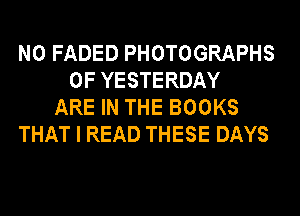 N0 FADED PHOTOGRAPHS
0F YESTERDAY
ARE IN THE BOOKS
THAT I READ THESE DAYS