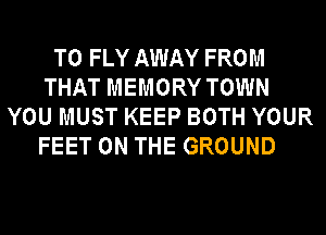 T0 FLY AWAY FROM
THAT MEMORY TOWN
YOU MUST KEEP BOTH YOUR
FEET ON THE GROUND