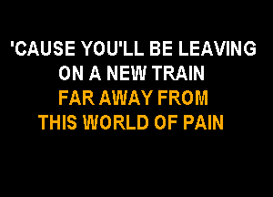 'CAUSE YOU'LL BE LEAVING
ON A NEW TRAIN
FAR AWAY FROM

THIS WORLD OF PAIN