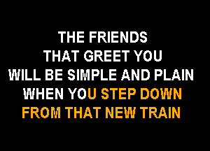 THE FRIENDS
THAT GREET YOU
WILL BE SIMPLE AND PLAIN
WHEN YOU STEP DOWN
FROM THAT NEW TRAIN