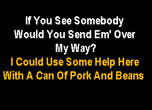 If You See Somebody
Would You Send Em' Over
My Way?

I Could Use Some Help Here
With A Can 0f Pork And Beans