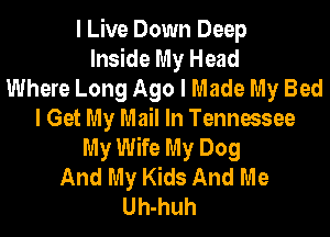 I Live Down Deep
Inside My Head
Where Long Ago I Made My Bed
I Get My Mail In Tennessee
My Wife My Dog
And My Kids And Me
Uh-huh