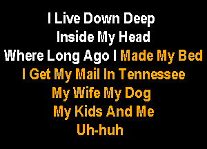 I Live Down Deep
Inside My Head
Where Long Ago I Made My Bed
I Get My Mail In Tennessee
My Wife My Dog
My Kids And Me
Uh-huh