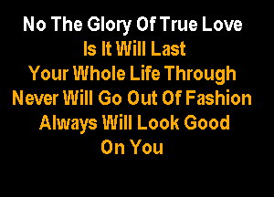 No The Glory 0f True Love
Is It Will Last
Your Whole Life Through
Never Will Go Out Of Fashion

Always Will Look Good
On You