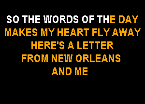 SO THE WORDS OF THE DAY
MAKES MY HEART FLY AWAY
HERE'S A LETTER
FROM NEW ORLEANS

AND ME