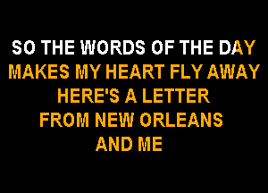 SO THE WORDS OF THE DAY
MAKES MY HEART FLY AWAY
HERE'S A LETTER
FROM NEW ORLEANS

AND ME