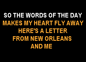 SO THE WORDS OF THE DAY
MAKES MY HEART FLY AWAY
HERE'S A LETTER
FROM NEW ORLEANS

AND ME