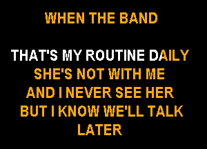 WHEN THE BAND

THAT'S MY ROUTINE DAILY
SHE'S NOT WITH ME
AND I NEVER SEE HER
BUT I KNOW WE'LL TALK
LATER