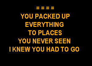 YOU PACKED UP
EVERYTHING
T0 PLACES

YOU NEVER SEEN
I KNEW YOU HAD TO GO