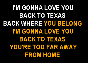 I'M GONNA LOVE YOU
BACK TO TEXAS
BACK WHERE YOU BELONG
I'M GONNA LOVE YOU
BACK TO TEXAS
YOU'RE T00 FAR AWAY
FROM HOME