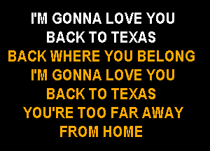 I'M GONNA LOVE YOU
BACK TO TEXAS
BACK WHERE YOU BELONG
I'M GONNA LOVE YOU
BACK TO TEXAS
YOU'RE T00 FAR AWAY
FROM HOME