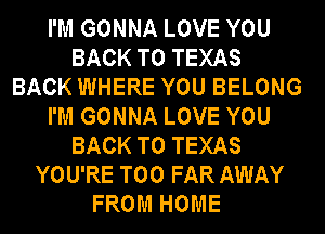 I'M GONNA LOVE YOU
BACK TO TEXAS
BACK WHERE YOU BELONG
I'M GONNA LOVE YOU
BACK TO TEXAS
YOU'RE T00 FAR AWAY
FROM HOME