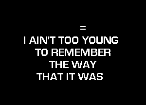 l AIN'T T00 YOUNG

TO REMEMBER

THE WAY
THAT IT WAS