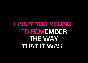 l AIN'T T00 YOUNG
TO REMEMBER

THE WAY
THAT IT WAS