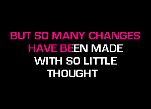 BUT SO MANY CHANGES
HAVE BEEN MADE
WITH 50 LITTLE

THOUGHT