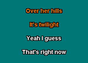 Over her hills
It's twilight

Yeah I guess

That's right now