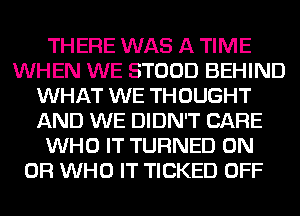 THERE WAS A TIME
WHEN WE STOOD BEHIND
WHAT WE THOUGHT
AND WE DIDN'T CARE
WHO IT TURNED ON
OR WHO IT TICKED OFF