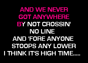 AND WE NEVER
GOT ANYWHERE
BY NOT CROSSIN'
N0 LINE
AND 'FORE ANYONE
STOOPS ANY LOWER
I THINK IT'S HIGH TIME .....