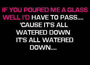 IF YOU POURED ME A GLASS
WELL I'D HAVE TO PASS...
'CAUSE IT'S ALL
WATERED DOWN
IT'S ALL WATERED
DOWN....