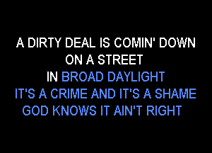 A DIRTY DEAL IS COMIN' DOWN
ON A STREET
IN BROAD DAYLIGHT
IT'S A CRIME AND IT'S A SHAME
GOD KNOWS IT AIN'T RIGHT