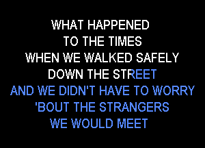 WHAT HAPPENED
TO THE TIMES
WHEN WE WALKED SAFELY
DOWN THE STREET
AND WE DIDN'T HAVE TO WORRY
'BOUT THE STRANGERS
WE WOULD MEET