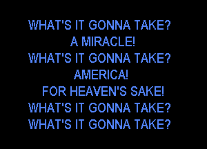 WHAT'S IT GONNA TAKE?
A MIRACLE!
WHAT'S IT GONNA TAKE?
AMERICA!
FOR HEAVEN'S SAKE!
WHAT'S IT GONNA TAKE?
WHAT'S IT GONNA TAKE?