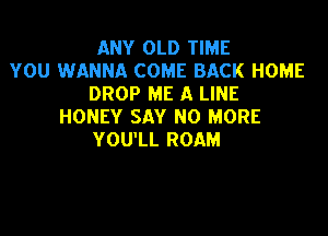 ANY OLD TIME
YOU WANNA COME BACK HOME
DROP ME A LINE
HONEY SAY NO MORE

YOU'LL ROAM