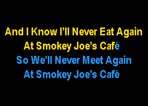 And I Know Pll Never Eat Again
At Smokey Joys Cafia-

30 Wer Never Meet Again
At Smokey Joys Cafe'a