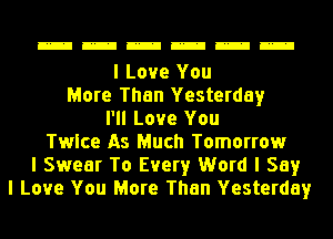 mmmmmm

I Love You
More Than Yesterday
I'll Love You
Twice As Much Tomorrow
I Swear To Every Word I Say
I Love You More Than Yesterday