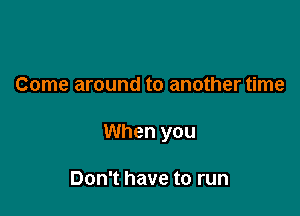 Come around to another time

When you

Don't have to run