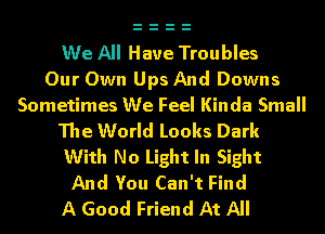 We All Have Troubles
Our Own UpsAnd Downs

Sometimes We Feel Kinda Small

The World Looks Dark
With No Light In Sight
And You Can't Find
A Good Friend At All