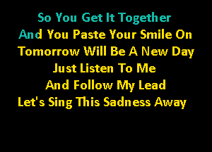 So You Get It Together
And You Paste Your Smile 0n
Tomorrow Will Be A New Day

Just Listen To Me
And Follow My Lead
Let's Sing This Sadness Away