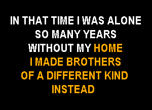 IN THAT TIME I WAS ALONE
SO MANY YEARS
WITHOUT MY HOME
I MADE BROTHERS
OF A DIFFERENT KIND
INSTEAD