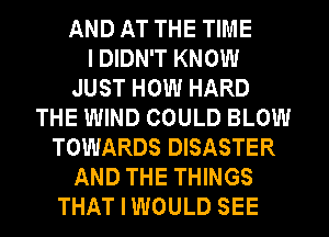 AND AT THE TIME
I DIDN'T KNOW
JUST HOW HARD
THE WIND COULD BLOW
TOWARDS DISASTER
AND THE THINGS
THAT I WOULD SEE