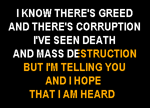I KNOW THERE'S GREED
AND THERE'S CORRUPTION
I'VE SEEN DEATH
AND MASS DESTRUCTION
BUT I'M TELLING YOU
AND I HOPE
THAT I AM HEARD