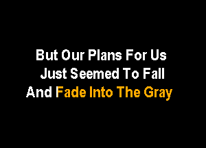 But Our Plans For Us
Just Seemed To Fall

And Fade Into The Gray