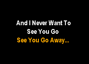 And I Never Want To
See You Go

See You Go Away...