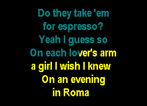 Do they take 'em
for espresso?
Yeah I guess so

On each lover's arm
a girl I wish I knew
On an evening
in Roma